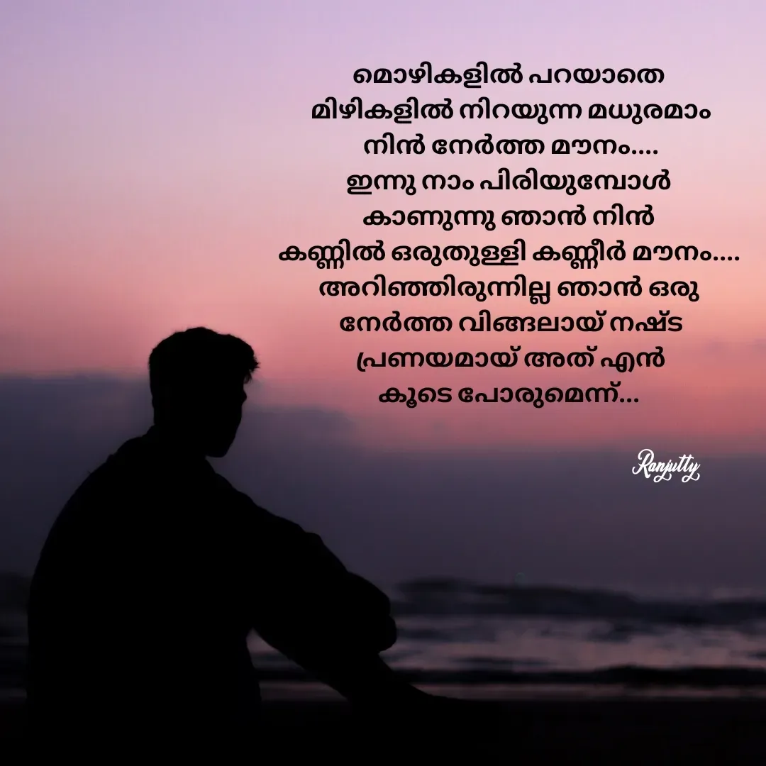 Quote by Ranjutty - മൊഴികളിൽ പറയാതെ
 മിഴികളിൽ നിറയുന്ന മധുരമാം
 നിൻ നേർത്ത മൗനം....
ഇന്നു നാം പിരിയുമ്പോൾ
കാണുന്നു ഞാൻ നിൻ
കണ്ണിൽ ഒരുതുള്ളി കണ്ണീർ മൗനം....
അറിഞ്ഞിരുന്നില്ല ഞാൻ ഒരു
 നേർത്ത വിങ്ങലായ് നഷ്ട
 പ്രണയമായ് അത് എൻ
കൂടെ പോരുമെന്ന്...Ranjutty  - Made using Quotes Creator App, Post Maker App