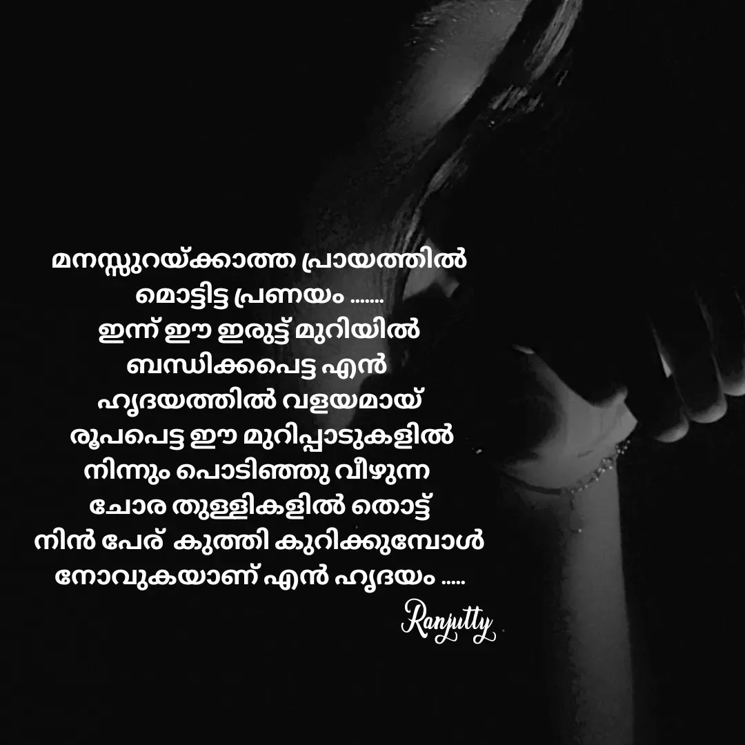 Quote by Ranjutty - മനസ്സുറയ്ക്കാത്ത പ്രായത്തിൽ
മൊട്ടിട്ട പ്രണയം .......
ഇന്ന് ഈ ഇരുട്ട് മുറിയിൽ
ബന്ധിക്കപെട്ട എൻ 
ഹൃദയത്തിൽ വളയമായ്
 രൂപപെട്ട ഈ മുറിപ്പാടുകളിൽ
നിന്നും പൊടിഞ്ഞു വീഴുന്ന 
ചോര തുള്ളികളിൽ തൊട്ട്
നിൻ പേര്  കുത്തി കുറിക്കുമ്പോൾ
നോവുകയാണ് എൻ ഹൃദയം .....Ranjutty  - Made using Quotes Creator App, Post Maker App