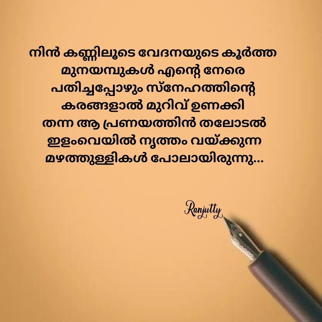 Quote by Ranjutty - നിൻ കണ്ണിലൂടെ വേദനയുടെ കൂർത്ത
മുനയമ്പുകൾ എന്റെ നേരെ
പതിച്ചപ്പോഴും സ്നേഹത്തിന്റെ
കരങ്ങളാൽ മുറിവ് ഉണക്കി
 തന്ന ആ പ്രണയത്തിൻ തലോടൽ
 ഇളംവെയിൽ നൃത്തം വയ്ക്കുന്ന
 മഴത്തുള്ളികൾ പോലായിരുന്നു...
Ranjutty  - Made using Quotes Creator App, Post Maker App