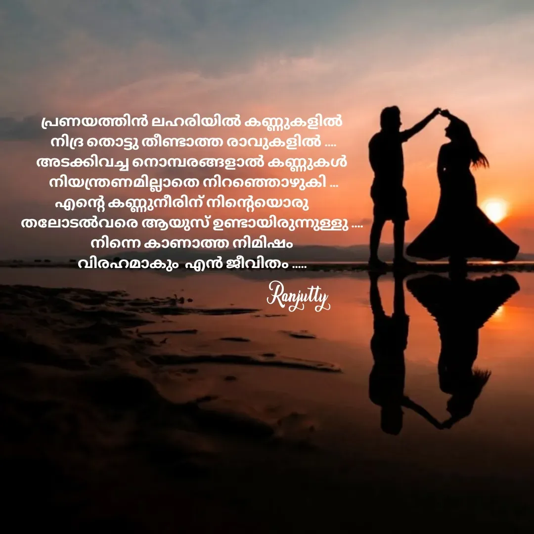 Quote by Ranjutty - പ്രണയത്തിൻ ലഹരിയിൽ കണ്ണുകളിൽ
 നിദ്ര തൊട്ടു തീണ്ടാത്ത രാവുകളിൽ ....
അടക്കിവച്ച നൊമ്പരങ്ങളാൽ കണ്ണുകൾ
 നിയന്ത്രണമില്ലാതെ നിറഞ്ഞൊഴുകി ...
എന്റെ കണ്ണുനീരിന് നിന്റെയൊരു       
തലോടൽവരെ ആയുസ് ഉണ്ടായിരുന്നുള്ളു ....
നിന്നെ കാണാത്ത നിമിഷം
വിരഹമാകും  എൻ ജീവിതം .....Ranjutty  - Made using Quotes Creator App, Post Maker App
