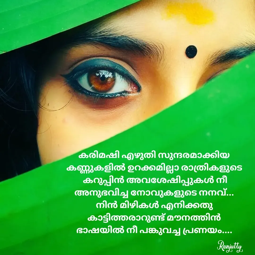Quote by Ranjutty - കരിമഷി എഴുതി സുന്ദരമാക്കിയ
കണ്ണുകളിൽ ഉറക്കമില്ലാ രാത്രികളുടെ
 കറുപ്പിൻ അവശേഷിപ്പുകൾ നീ
അനുഭവിച്ച നോവുകളുടെ നനവ്...
നിൻ മിഴികൾ എനിക്കതു
കാട്ടിത്തരാറുണ്ട് മൗനത്തിൻ
ഭാഷയിൽ നീ പങ്കുവച്ച പ്രണയം....Ranjutty  - Made using Quotes Creator App, Post Maker App