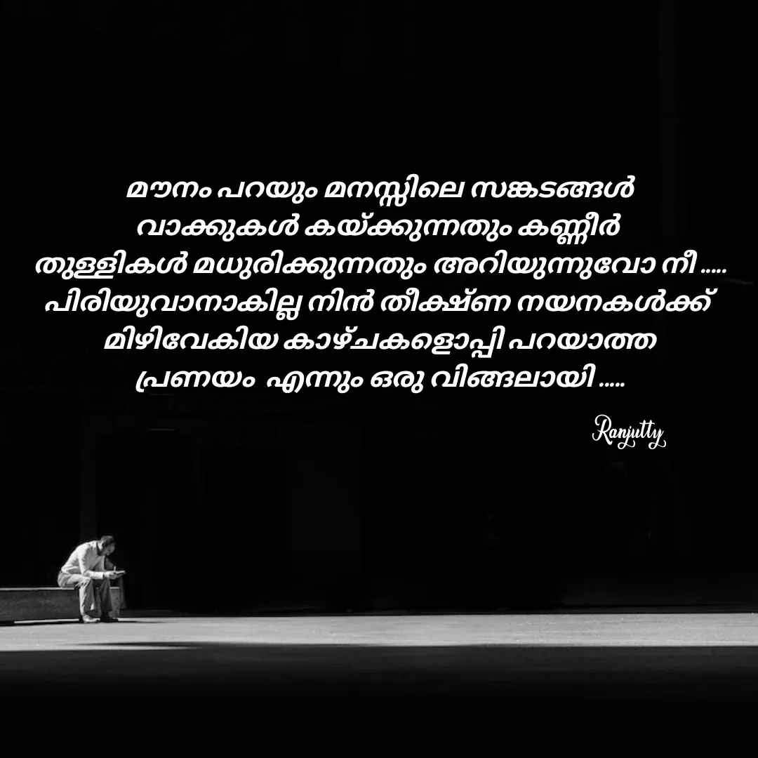 Quote by Ranjutty - Ranjutty മൗനം പറയും മനസ്സിലെ സങ്കടങ്ങൾ
വാക്കുകൾ കയ്ക്കുന്നതും കണ്ണീർ 
തുള്ളികൾ മധുരിക്കുന്നതും അറിയുന്നുവോ നീ .....
പിരിയുവാനാകില്ല നിൻ തീക്ഷ്ണ നയനകൾക്ക് 
മിഴിവേകിയ കാഴ്ചകളൊപ്പി പറയാത്ത
പ്രണയം  എന്നും ഒരു വിങ്ങലായി ..... - Made using Quotes Creator App, Post Maker App