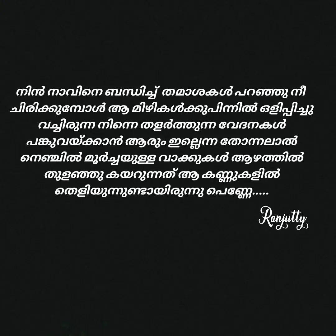 Quote by Ranjutty - നിൻ നാവിനെ ബന്ധിച്ച്  തമാശകൾ പറഞ്ഞു നീ
 ചിരിക്കുമ്പോൾ ആ മിഴികൾക്കുപിന്നിൽ ഒളിപ്പിച്ചു
 വച്ചിരുന്ന നിന്നെ തളർത്തുന്ന വേദനകൾ
 പങ്കുവയ്ക്കാൻ ആരും ഇല്ലെന്ന തോന്നലാൽ
 നെഞ്ചിൽ മൂർച്ചയുള്ള വാക്കുകൾ ആഴത്തിൽ
 തുളഞ്ഞു കയറുന്നത് ആ കണ്ണുകളിൽ
 തെളിയുന്നുണ്ടായിരുന്നു പെണ്ണേ.....
Ranjutty  - Made using Quotes Creator App, Post Maker App