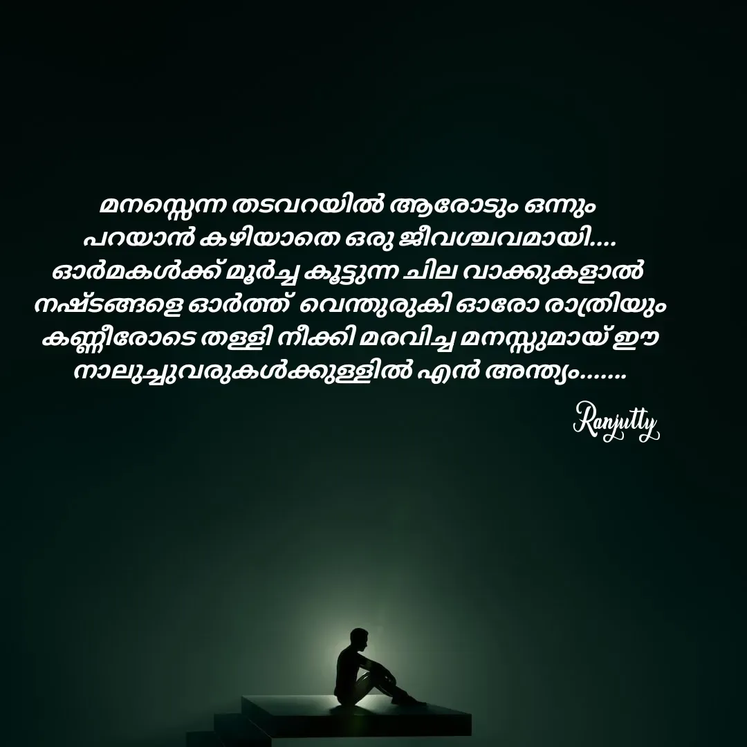 Quote by Ranjutty - മനസ്സെന്ന തടവറയിൽ ആരോടും ഒന്നും
 പറയാൻ കഴിയാതെ ഒരു ജീവശ്ചവമായി....
ഓർമകൾക്ക് മൂർച്ച കൂട്ടുന്ന ചില വാക്കുകളാൽ
 നഷ്ടങ്ങളെ ഓർത്ത്  വെന്തുരുകി ഓരോ രാത്രിയും
 കണ്ണീരോടെ തള്ളി നീക്കി മരവിച്ച മനസ്സുമായ് ഈ
 നാലുച്ചുവരുകൾക്കുള്ളിൽ എൻ അന്ത്യം.......Ranjutty  - Made using Quotes Creator App, Post Maker App