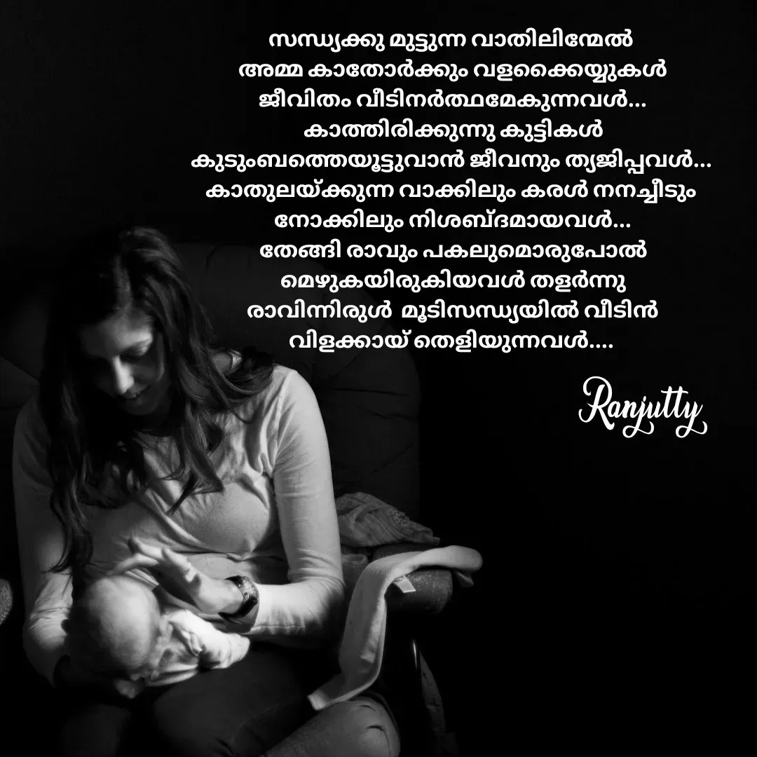 Quote by Ranjutty - സന്ധ്യക്കു മുട്ടുന്ന വാതിലിന്മേൽ
 അമ്മ കാതോർക്കും വളക്കൈയ്യുകൾ
 ജീവിതം വീടിനർത്ഥമേകുന്നവൾ...
 കാത്തിരിക്കുന്നു കുട്ടികൾ
കുടുംബത്തെയൂട്ടുവാൻ ജീവനും ത്യജിപ്പവൾ...
കാതുലയ്ക്കുന്ന വാക്കിലും കരൾ നനച്ചീടും
 നോക്കിലും നിശബ്ദമായവൾ...
 തേങ്ങി രാവും പകലുമൊരുപോൽ
 മെഴുകയിരുകിയവൾ തളർന്നു
 രാവിന്നിരുൾ  മൂടിസന്ധ്യയിൽ വീടിൻ
വിളക്കായ് തെളിയുന്നവൾ....Ranjutty  - Made using Quotes Creator App, Post Maker App