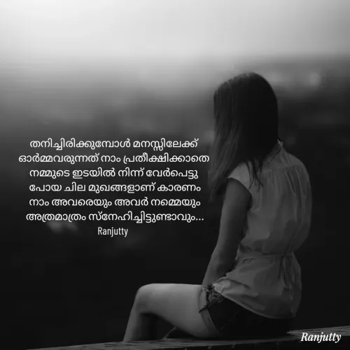 Quote by Ranjutty - തനിച്ചിരിക്കുമ്പോൾ മനസ്സിലേക്ക്
ഓർമ്മവരുന്നത് നാം പ്രതീക്ഷിക്കാതെ
നമ്മുടെ ഇടയിൽ നിന്ന് വേർപെട്ടു
 പോയ ചില മുഖങ്ങളാണ് കാരണം
 നാം അവരെയും അവർ നമ്മെയും
 അത്രമാത്രം സ്നേഹിച്ചിട്ടുണ്ടാവും...
Ranjutty  - Made using Quotes Creator App, Post Maker App