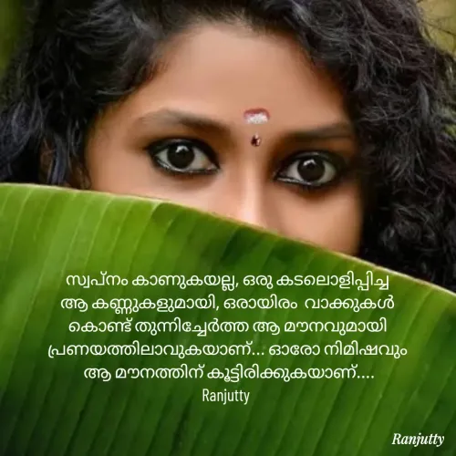 Quote by Ranjutty - സ്വപ്നം കാണുകയല്ല, ഒരു കടലൊളിപ്പിച്ച
ആ കണ്ണുകളുമായി, ഒരായിരം  വാക്കുകൾ
കൊണ്ട് തുന്നിച്ചേർത്ത ആ മൗനവുമായി പ്രണയത്തിലാവുകയാണ്... ഓരോ നിമിഷവും
 ആ മൗനത്തിന് കൂട്ടിരിക്കുകയാണ്....
Ranjutty  - Made using Quotes Creator App, Post Maker App