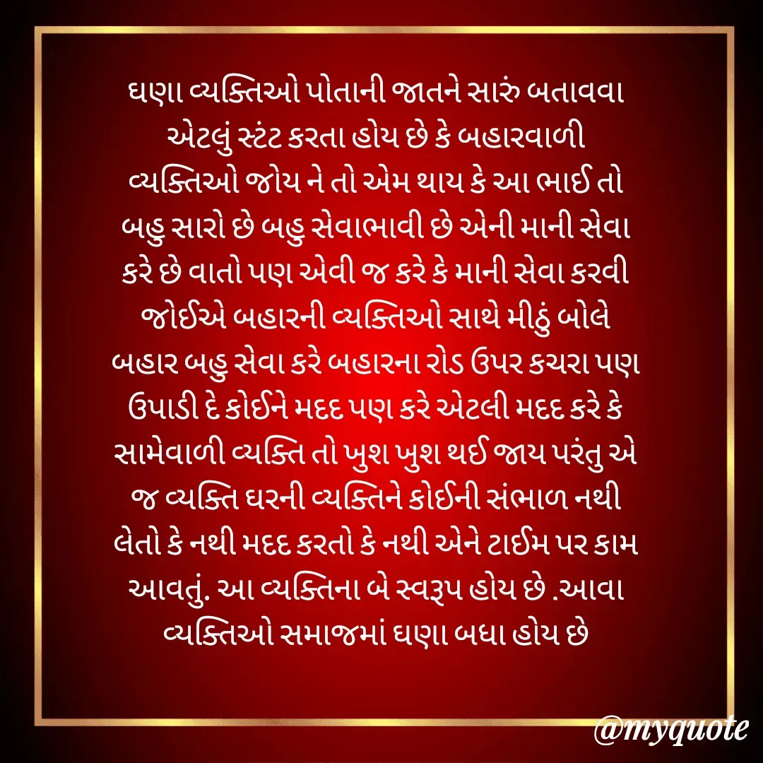 Quote by Inner Wheel Club Madhapar Lotus 305 - ઘણા વ્યક્તિઓ પોતાની જાતને સારું બતાવવા એટલું સ્ટંટ કરતા હોય છે કે બહારવાળી વ્યક્તિઓ જોય ને તો એમ થાય કે આ ભાઈ તો બહુ સારો છે બહુ સેવાભાવી છે એની માની સેવા કરે છે વાતો પણ એવી જ કરે કે માની સેવા કરવી જોઈએ બહારની વ્યક્તિઓ સાથે મીઠું બોલે બહાર બહુ સેવા કરે બહારના રોડ ઉપર કચરા પણ ઉપાડી દે કોઈને મદદ પણ કરે એટલી મદદ કરે કે સામેવાળી વ્યક્તિ તો ખુશ ખુશ થઈ જાય પરંતુ એ જ વ્યક્તિ ઘરની વ્યક્તિને કોઈની સંભાળ નથી લેતો કે નથી મદદ કરતો કે નથી એને ટાઈમ પર કામ આવતું. આ વ્યક્તિના બે સ્વરૂપ હોય છે .આવા વ્યક્તિઓ સમાજમાં ઘણા બધા હોય છે - Made using Quotes Creator App, Post Maker App