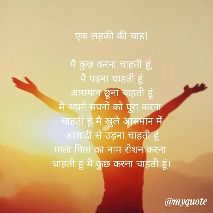 Quote by Maya Malviy - एक लड़की की चाह!
मै कुछ करना चाहती हूं,
मैं पढ़ना चाहती हूं
आसमान छूना चाहती हूं
मै अपने सपनों को पूरा करना
चाहती हूं मै खुले आसमान में
आजादी से उड़ना चाहती हूं
माता पिता का नाम रोशन करना
चाहती हूं मै कुछ करना चाहती हूं।
@myquote
 - Made using Quotes Creator App, Post Maker App