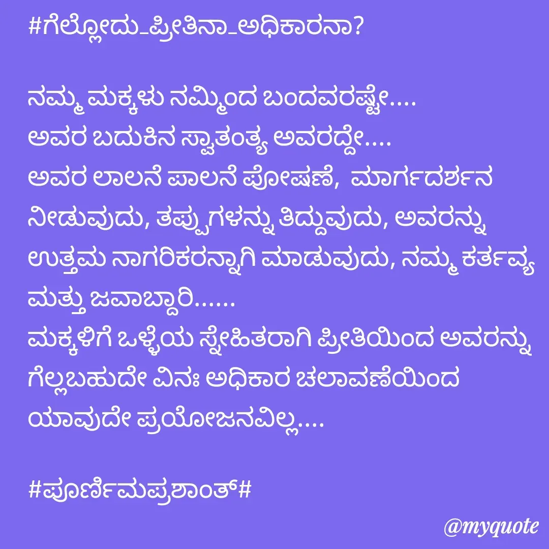 Quote by Poornima Prashanth - #ಗೆಲ್ಲೋದು_ಪ್ರೀತಿನಾ_ಅಧಿಕಾರನಾ?

ನಮ್ಮ ಮಕ್ಕಳು ನಮ್ಮಿಂದ ಬಂದವರಷ್ಟೇ.... 
ಅವರ ಬದುಕಿನ ಸ್ವಾತಂತ್ಯ ಅವರದ್ದೇ....
ಅವರ ಲಾಲನೆ ಪಾಲನೆ ಪೋಷಣೆ,  ಮಾರ್ಗದರ್ಶನ ನೀಡುವುದು, ತಪ್ಪುಗಳನ್ನು ತಿದ್ದುವುದು, ಅವರನ್ನು ಉತ್ತಮ ನಾಗರಿಕರನ್ನಾಗಿ ಮಾಡುವುದು, ನಮ್ಮ ಕರ್ತವ್ಯ ಮತ್ತು ಜವಾಬ್ದಾರಿ...... 
ಮಕ್ಕಳಿಗೆ ಒಳ್ಳೆಯ ಸ್ನೇಹಿತರಾಗಿ ಪ್ರೀತಿಯಿಂದ ಅವರನ್ನು ಗೆಲ್ಲಬಹುದೇ ವಿನಃ ಅಧಿಕಾರ ಚಲಾವಣೆಯಿಂದ ಯಾವುದೇ ಪ್ರಯೋಜನವಿಲ್ಲ....
      
#ಪೂರ್ಣಿಮಪ್ರಶಾಂತ್# - Made using Quotes Creator App, Post Maker App