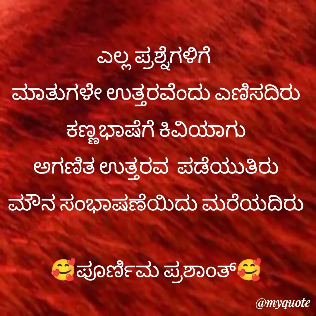 Quote by Poornima Prashanth - ಎಲ್ಲ ಪ್ರಶ್ನೆಗಳಿಗೆ 
 ಮಾತುಗಳೇ ಉತ್ತರವೆಂದು ಎಣಿಸದಿರು 
ಕಣ್ಣಭಾಷೆಗೆ ಕಿವಿಯಾಗು
ಅಗಣಿತ ಉತ್ತರವ  ಪಡೆಯುತಿರು
ಮೌನ ಸಂಭಾಷಣೆಯಿದು ಮರೆಯದಿರು

🥰ಪೂರ್ಣಿಮ ಪ್ರಶಾಂತ್🥰
 - Made using Quotes Creator App, Post Maker App