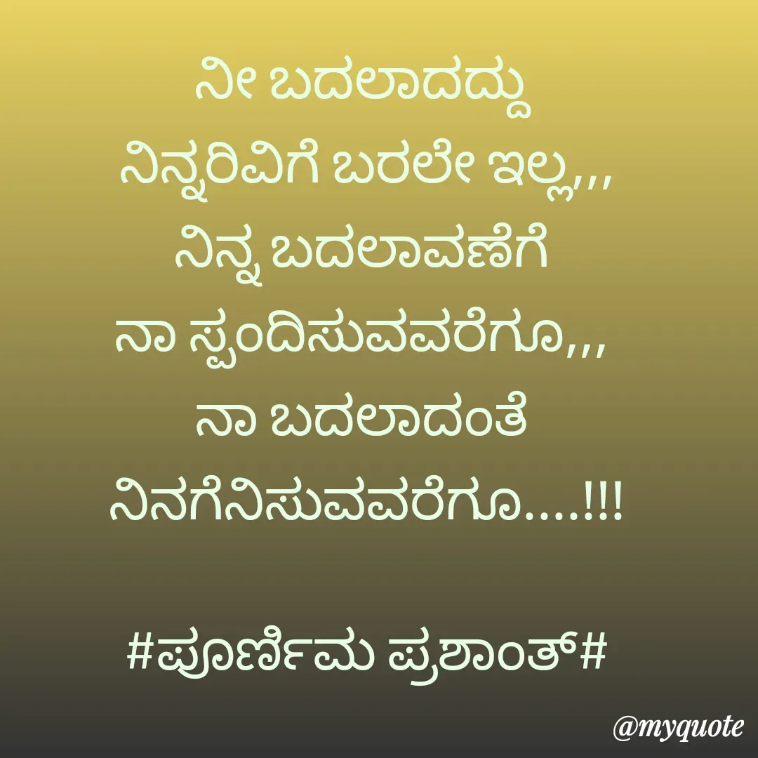 Quote by Poornima Prashanth - ನೀ ಬದಲಾದದ್ದು 
ನಿನ್ನರಿವಿಗೆ ಬರಲೇ ಇಲ್ಲ,,,
ನಿನ್ನ ಬದಲಾವಣೆಗೆ 
ನಾ ಸ್ಪಂದಿಸುವವರೆಗೂ,,, 
ನಾ ಬದಲಾದಂತೆ 
ನಿನಗೆನಿಸುವವರೆಗೂ....!!!

#ಪೂರ್ಣಿಮ ಪ್ರಶಾಂತ್# - Made using Quotes Creator App, Post Maker App