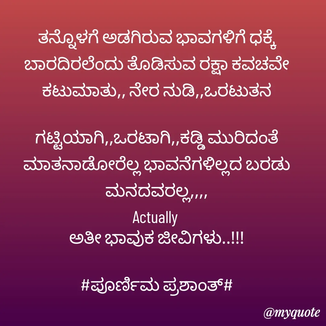 Quote by Poornima Prashanth - ತನ್ನೊಳಗೆ ಅಡಗಿರುವ ಭಾವಗಳಿಗೆ ಧಕ್ಕೆ ಬಾರದಿರಲೆಂದು ತೊಡಿಸುವ ರಕ್ಷಾ ಕವಚವೇ ಕಟುಮಾತು,, ನೇರ ನುಡಿ,,ಒರಟುತನ

ಗಟ್ಟಿಯಾಗಿ,,ಒರಟಾಗಿ,,ಕಡ್ಡಿ ಮುರಿದಂತೆ ಮಾತನಾಡೋರೆಲ್ಲ ಭಾವನೆಗಳಿಲ್ಲದ ಬರಡು ಮನದವರಲ್ಲ,,,,
Actually 
ಅತೀ ಭಾವುಕ ಜೀವಿಗಳು..!!!

#ಪೂರ್ಣಿಮ ಪ್ರಶಾಂತ್#
 - Made using Quotes Creator App, Post Maker App