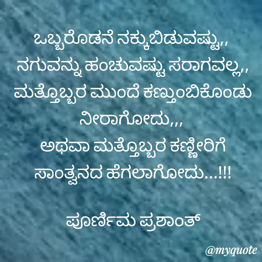 Quote by Poornima Prashanth - ಒಬ್ಬರೊಡನೆ ನಕ್ಕುಬಿಡುವಷ್ಟು,, 
ನಗುವನ್ನು ಹಂಚುವಷ್ಟು ಸರಾಗವಲ್ಲ,,
ಮತ್ತೊಬ್ಬರ ಮುಂದೆ ಕಣ್ತುಂಬಿಕೊಂಡು  ನೀರಾಗೋದು,,, 
ಅಥವಾ ಮತ್ತೊಬ್ಬರ ಕಣ್ಣೀರಿಗೆ ಸಾಂತ್ವನದ ಹೆಗಲಾಗೋದು...!!!

ಪೂರ್ಣಿಮ ಪ್ರಶಾಂತ್ - Made using Quotes Creator App, Post Maker App
