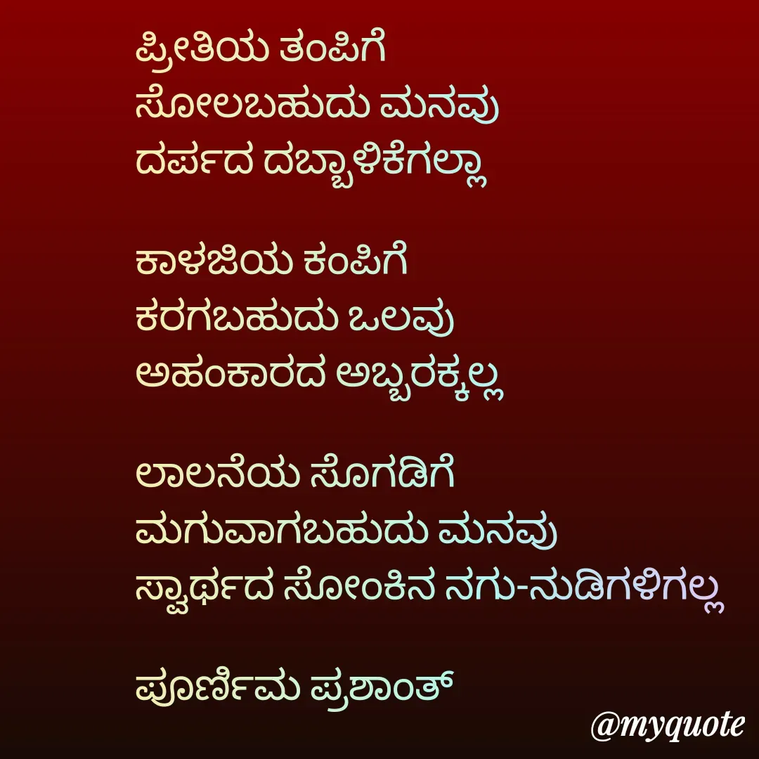 Quote by Poornima Prashanth - ಪ್ರೀತಿಯ ತಂಪಿಗೆ
ಸೋಲಬಹುದು ಮನವು
ದರ್ಪದ ದಬ್ಬಾಳಿಕೆಗಲ್ಲಾ

ಕಾಳಜಿಯ ಕಂಪಿಗೆ 
ಕರಗಬಹುದು ಒಲವು
ಅಹಂಕಾರದ ಅಬ್ಬರಕ್ಕಲ್ಲ

ಲಾಲನೆಯ ಸೊಗಡಿಗೆ 
ಮಗುವಾಗಬಹುದು ಮನವು
ಸ್ವಾರ್ಥದ ಸೋಂಕಿನ ನಗು-ನುಡಿಗಳಿಗಲ್ಲ

ಪೂರ್ಣಿಮ ಪ್ರಶಾಂತ್ - Made using Quotes Creator App, Post Maker App