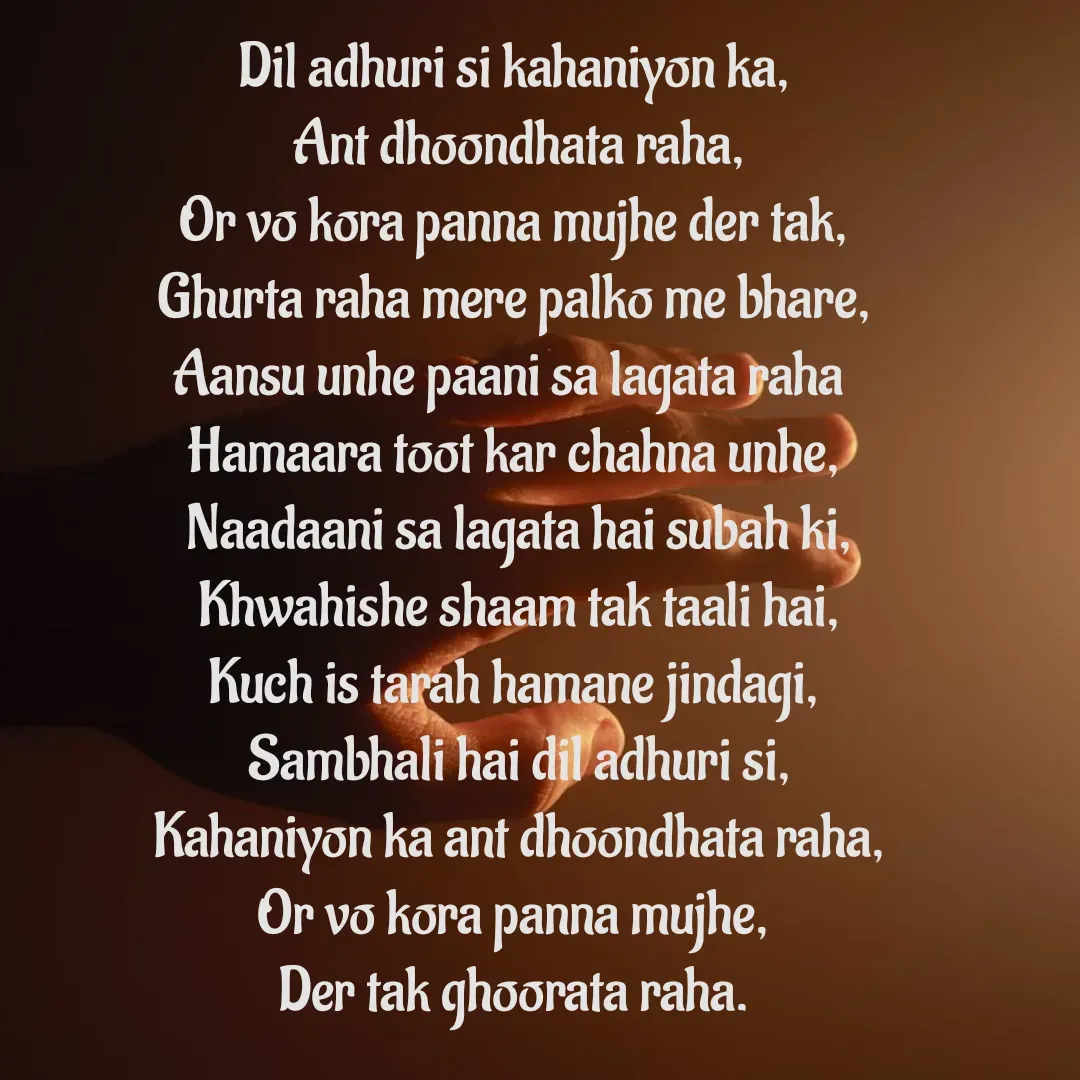 Quote by 𝄟⃝꧁༺🦋💐Tunisha Sheikh🦋💐༻꧂𝄟⃝ - Dil adhuri si kahaniyon ka,
 Ant dhoondhata raha,
Or vo kora panna mujhe der tak,
Ghurta raha mere palko me bhare,
Aansu unhe paani sa lagata raha 
Hamaara toot kar chahna unhe,
 Naadaani sa lagata hai subah ki,
 Khwahishe shaam tak taali hai,
Kuch is tarah hamane jindagi,
 Sambhali hai dil adhuri si,
 Kahaniyon ka ant dhoondhata raha,
Or vo kora panna mujhe,
Der tak ghoorata raha. - Made using Quotes Creator App, Post Maker App
