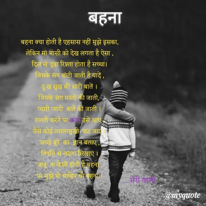 Quote by merivaani2008 - बहना


बहना क्या होती है एहसास नहीं मुझे इसका,
लेकिन मां मासी को देख लगता है ऐसा ,
दिल से जुडा रिश्ता होता है सच्चा।
जिसके संग बांटी जाती है यादें ,
दुःख सुख की सारी बातें ।
जिसके संग मस्ती की जाती, 
प्यारी प्यारी  बातें की जाती ।
ग़लती करने पर क्रोध उसे आए ,
जैसे कोई ज्वालामुखी  फट जाए ।
अच्छे बुरे  का  ज्ञान बताए ,
विपत्ति से लडना सिखाएं ।
जानु  ना कैसी होती है बहना ,
पर मुझे भी चाहिए थी बहना ।
.....मेरी वाणी  - Made using Quotes Creator App, Post Maker App