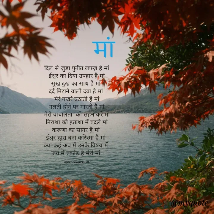 Quote by merivaani2008 - दिल से जुडा पुनीत लफ्ज़ है मां
ईश्वर का दिया उपहार है मां
सुख दुख का साथ है मां 
दर्द मिटाने वाली दवा है मां 
मेरे नखरे उठाती है मां
ग़लती होने पर मारती है मां
मेरी वाचालता  को सहन करे मां
निराशा को हताशा में बदले मां
करूणा का सागर‌ है मां 
ईश्वर द्वारा बना करिश्मा है मां 
क्या कहूं अब मैं उनके विषय में 
जग में प्रकांड है मेरी मां 

 merivaani2008  मां  - Made using Quotes Creator App, Post Maker App