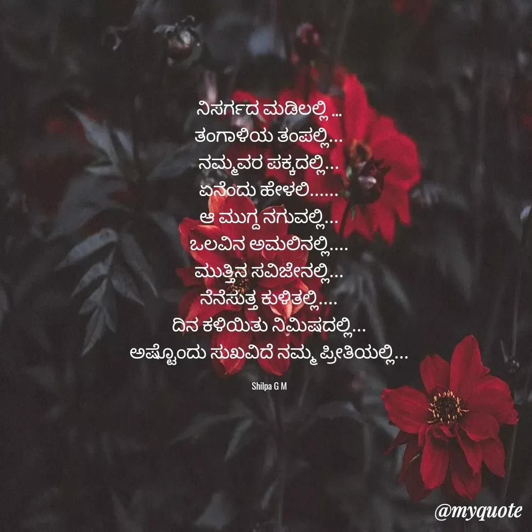 Quote by Shilpa G - ನಿಸರ್ಗದ ಮಡಿಲಲ್ಲಿ ...
ತಂಗಾಳಿಯ ತಂಪಲ್ಲಿ...
ನಮ್ಮವರ ಪಕ್ಕದಲ್ಲಿ...
ಏನೆಂದು ಹೇಳಲಿ......
ಆ ಮುಗ್ದ ನಗುವಲ್ಲಿ...
ಒಲವಿನ ಅಮಲಿನಲ್ಲಿ....
ಮುತ್ತಿನ ಸವಿಜೇನಲ್ಲಿ...
ನೆನೆಸುತ್ತ ಕುಳಿತಲ್ಲಿ....
ದಿನ ಕಳಿಯಿತು ನಿಮಿಷದಲ್ಲಿ...
ಅಷ್ಟೊಂದು ಸುಖವಿದೆ ನಮ್ಮ ಪ್ರೀತಿಯಲ್ಲಿ...

Shilpa G M - Made using Quotes Creator App, Post Maker App