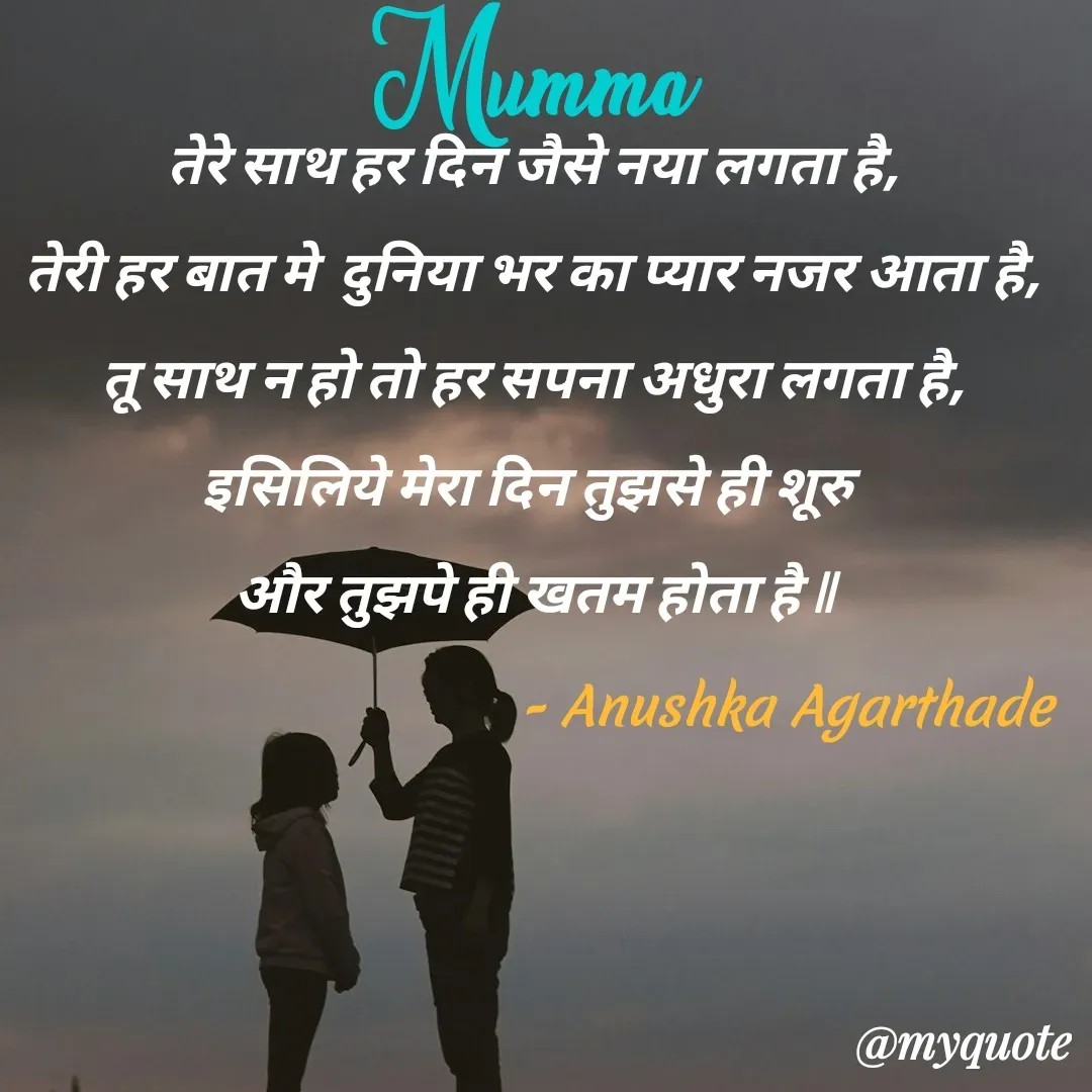 Quote by Anushka Agarthade - तेरे साथ हर दिन जैसे नया लगता है,
तेरी हर बात मे  दुनिया भर का प्यार नजर आता है,
तू साथ न हो तो हर सपना अधुरा लगता है,
इसिलिये मेरा दिन तुझसे ही शूरु 
और तुझपे ही खतम होता है ll
Mumma - Anushka Agarthade  - Made using Quotes Creator App, Post Maker App