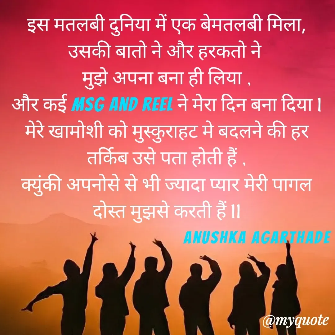 Quote by Anushka Agarthade - इस मतलबी दुनिया में एक बेमतलबी मिला,
उसकी बातो ने और हरकतो ने 
मुझे अपना बना ही लिया ,
और कई msg and reel ने मेरा दिन बना दिया l
मेरे खामोशी को मुस्कुराहट मे बदलने की हर
तर्किब उसे पता होती हैं ,
क्युंकी अपनोसे से भी ज्यादा प्यार मेरी पागल दोस्त मुझसे करती हैं llAnushka Agarthade  - Made using Quotes Creator App, Post Maker App