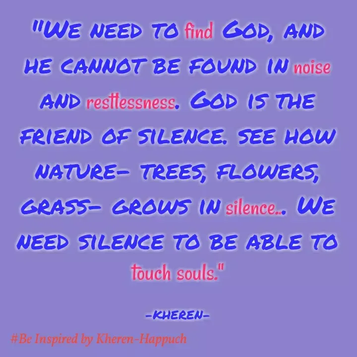 Quote by Elsa Jones - "WE NEED TO find GOD, AND
HE CANNOT BE FOUND IN noise
AND resitessness. GOD IS THE
FRIEND OF SILENCE, SEE HOW
NATURE- TREES, FLOWERS,
GRASS- GROWS IN silence.. WE
NEED SILENCE TO BE ABLE TO
touch souls."
-KHEREN-
#Be Inspired by Kheren-Happuch
 - Made using Quotes Creator App, Post Maker App