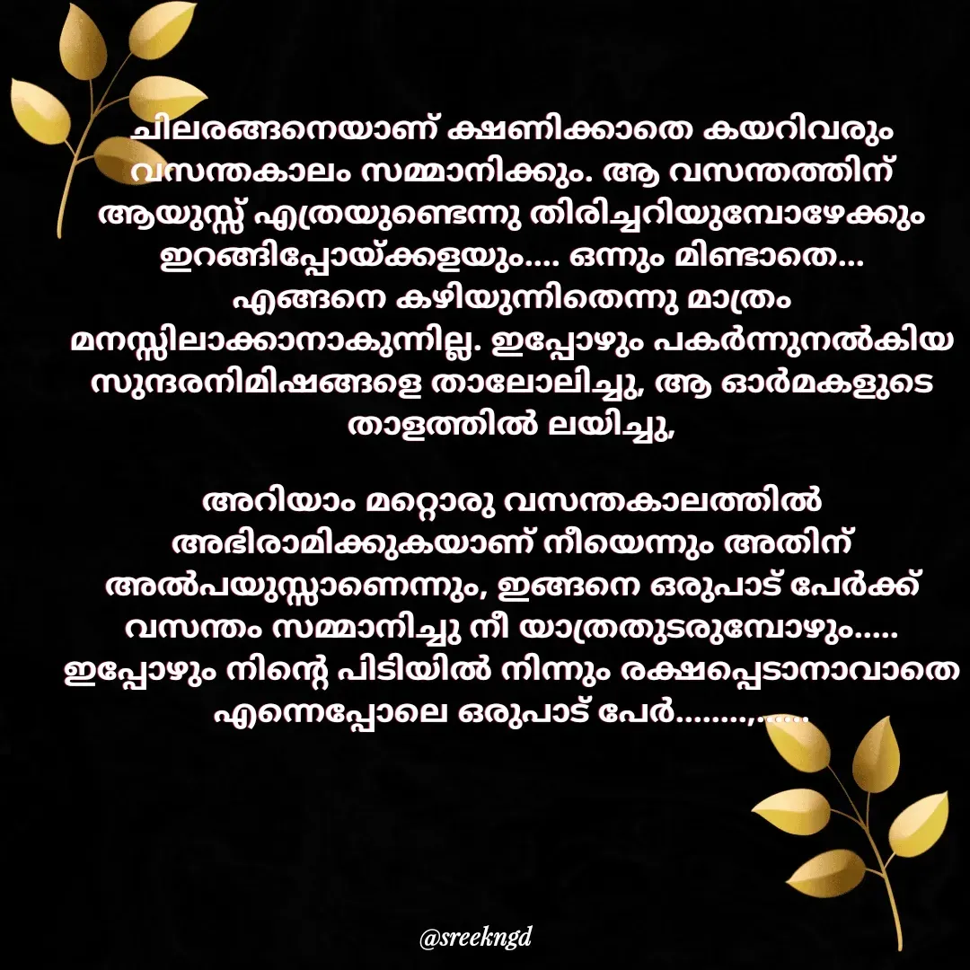 Quote by SreenaAjayan - ചിലരങ്ങനെയാണ് ക്ഷണിക്കാതെ കയറിവരും വസന്തകാലം സമ്മാനിക്കും. ആ വസന്തത്തിന് ആയുസ്സ് എത്രയുണ്ടെന്നു തിരിച്ചറിയുമ്പോഴേക്കും ഇറങ്ങിപ്പോയ്ക്കളയും.... ഒന്നും മിണ്ടാതെ...
എങ്ങനെ കഴിയുന്നിതെന്നു മാത്രം മനസ്സിലാക്കാനാകുന്നില്ല. ഇപ്പോഴും പകർന്നുനൽകിയ സുന്ദരനിമിഷങ്ങളെ താലോലിച്ചു, ആ ഓർമകളുടെ താളത്തിൽ ലയിച്ചു,

അറിയാം മറ്റൊരു വസന്തകാലത്തിൽ അഭിരാമിക്കുകയാണ് നീയെന്നും അതിന് അൽപയുസ്സാണെന്നും, ഇങ്ങനെ ഒരുപാട് പേർക്ക് വസന്തം സമ്മാനിച്ചു നീ യാത്രതുടരുമ്പോഴും..... ഇപ്പോഴും നിന്റെ പിടിയിൽ നിന്നും രക്ഷപ്പെടാനാവാതെ എന്നെപ്പോലെ ഒരുപാട് പേർ........,...... - Made using Quotes Creator App, Post Maker App