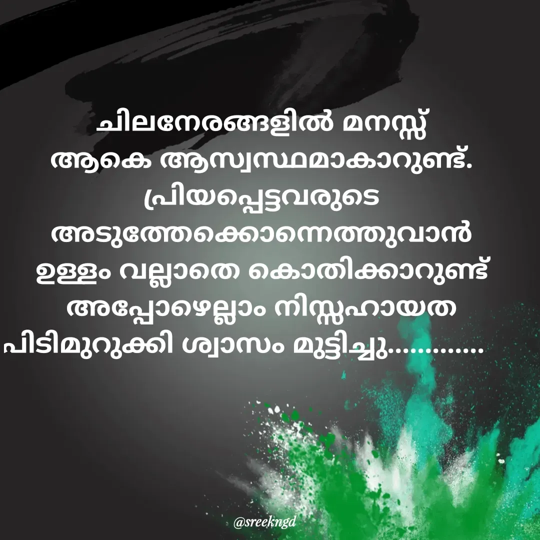 Quote by Sree - ചിലനേരങ്ങളിൽ മനസ്സ് ആകെ ആസ്വസ്ഥമാകാറുണ്ട്. പ്രിയപ്പെട്ടവരുടെ അടുത്തേക്കൊന്നെത്തുവാൻ ഉള്ളം വല്ലാതെ കൊതിക്കാറുണ്ട് അപ്പോഴെല്ലാം നിസ്സഹായത പിടിമുറുക്കി ശ്വാസം മുട്ടിച്ചു.............      - Made using Quotes Creator App, Post Maker App