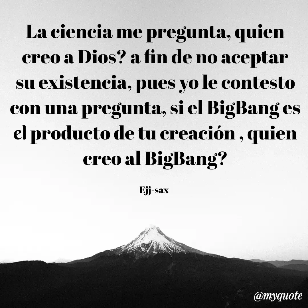 Quote by Jackson Sax - La ciencia me pregunta, quien creo a Dios? a fin de no aceptar su existencia, pues yo le contesto con una pregunta, si el BigBang es el producto de tu creación , quien creo al BigBang?

Ejj-sax  - Made using Quotes Creator App, Post Maker App