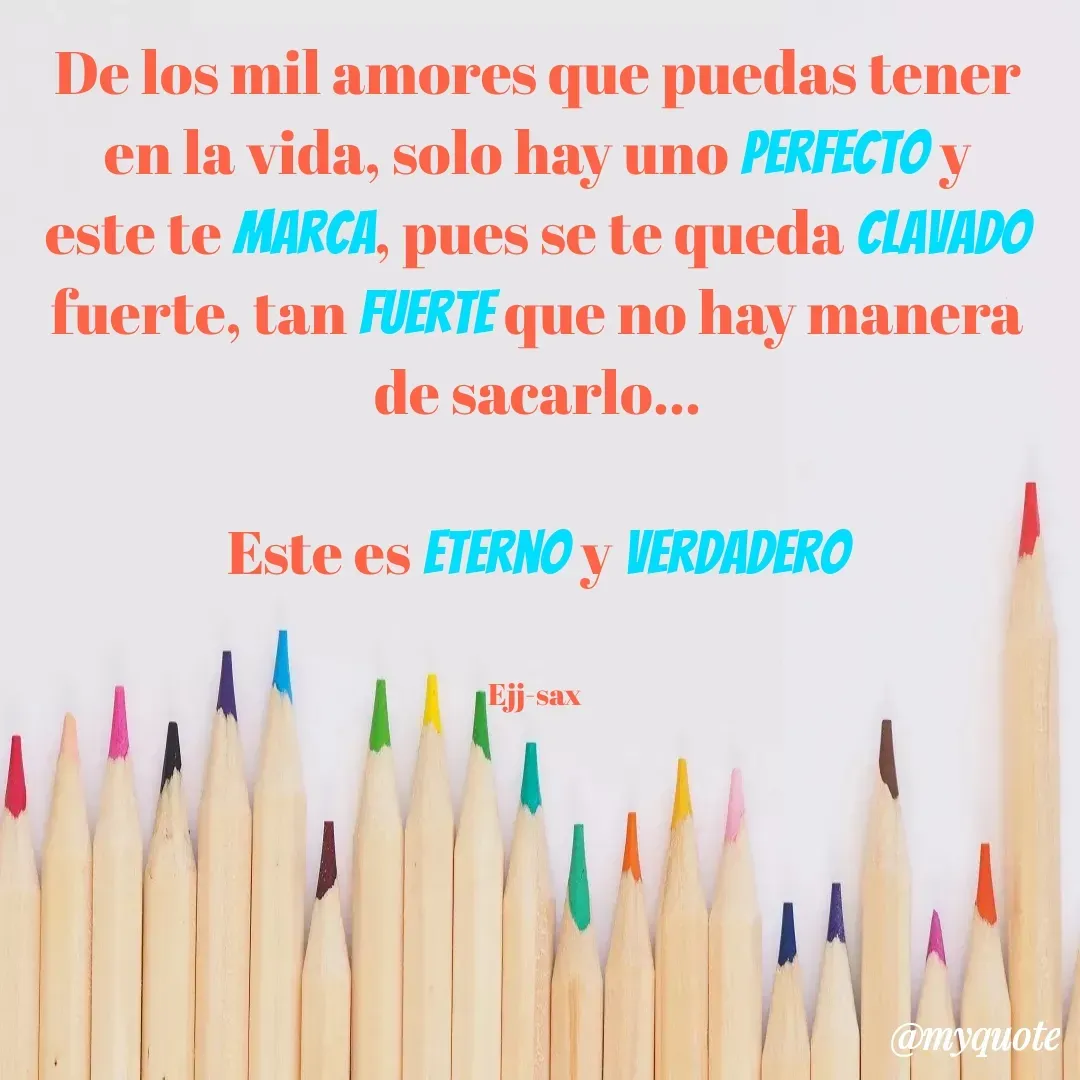 Quote by Jackson Sax - De los mil amores que puedas tener en la vida, solo hay uno perfecto y este te marca, pues se te queda clavado fuerte, tan fuerte que no hay manera de sacarlo...

Este es eterno y Verdadero


Ejj-sax  - Made using Quotes Creator App, Post Maker App