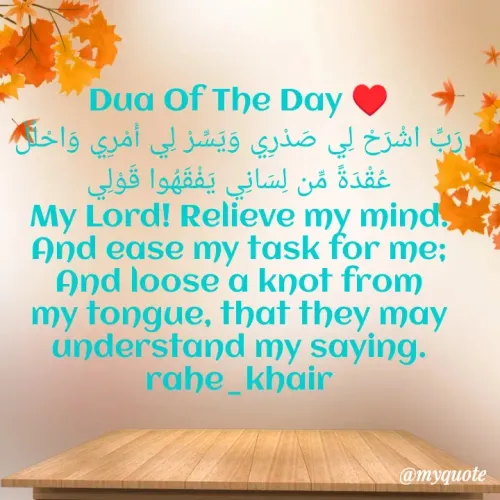 Quote by Urwa Afzal - Dua Of The Day ♥️
رَبِّ اشْرَحْ لِي صَدْرِي وَيَسِّرْ لِي أَمْرِي وَاحْلُلْ عُقْدَةً مِّن لِسَانِي يَفْقَهُوا قَوْلِي
My Lord! Relieve my mind. And ease my task for me; And loose a knot from my tongue, that they may understand my saying.
rahe_khair - Made using Quotes Creator App, Post Maker App