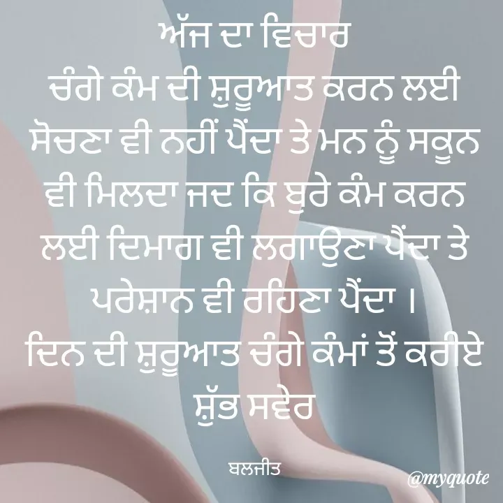 Quote by Baljeet - ਅੱਜ ਦਾ ਵਿਚਾਰ
ਚੰਗੇ ਕੰਮ ਦੀ ਸ਼ੁਰੂਆਤ ਕਰਨ ਲਈ ਸੋਚਣਾ ਵੀ ਨਹੀਂ ਪੈਂਦਾ ਤੇ ਮਨ ਨੂੰ ਸਕੂਨ ਵੀ ਮਿਲਦਾ ਜਦ ਕਿ ਬੁਰੇ ਕੰਮ ਕਰਨ ਲਈ ਦਿਮਾਗ ਵੀ ਲਗਾਉਣਾ ਪੈਂਦਾ ਤੇ ਪਰੇਸ਼ਾਨ ਵੀ ਰਹਿਣਾ ਪੈਂਦਾ ।
ਦਿਨ ਦੀ ਸ਼ੁਰੂਆਤ ਚੰਗੇ ਕੰਮਾਂ ਤੋਂ ਕਰੀਏ
ਸ਼ੁੱਭ ਸਵੇਰ

ਬਲਜੀਤ - Made using Quotes Creator App, Post Maker App