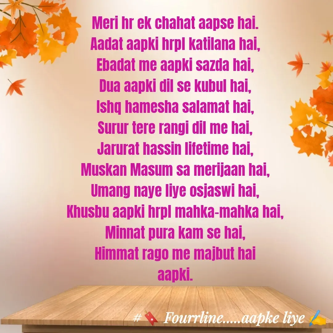 Quote by Fourline - Meri hr ek chahat aapse hai.
Aadat aapki hrpl katilana hai,
Ebadat me aapki sazda hai,
Dua aapki dil se kubul hai,
Ishq hamesha salamat hai,
Surur tere rangi dil me hai,
Jarurat hassin lifetime hai,
Muskan Masum sa merijaan hai,
Umang naye liye osjaswi hai,
Khusbu aapki hrpl mahka-mahka hai,
Minnat pura kam se hai,
Himmat rago me majbut hai
aapki. - Made using Quotes Creator App, Post Maker App