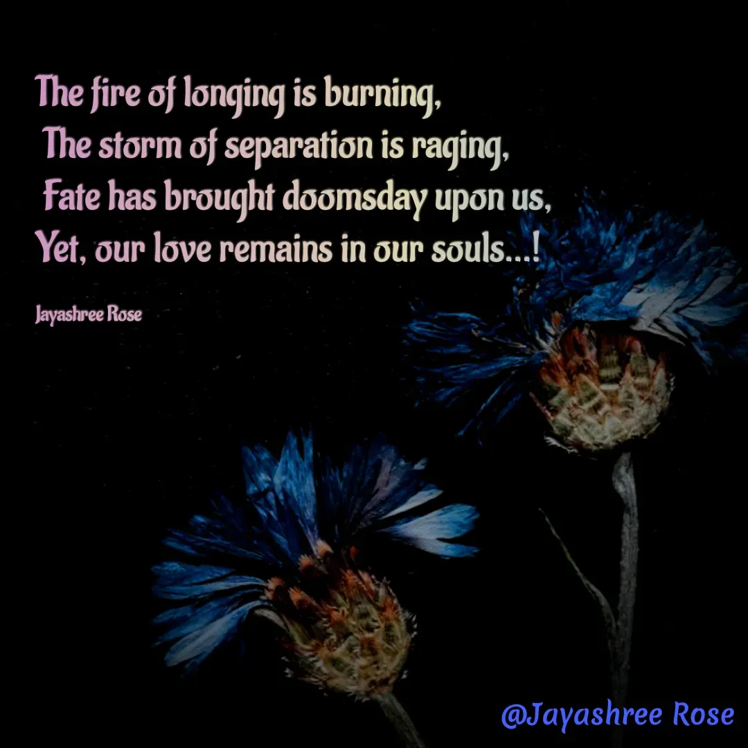 Quote by Jayashree Rose - The fire of longing is burning,
 The storm of separation is raging,
 Fate has brought doomsday upon us, 
Yet, our love remains in our souls...!

Jayashree Rose - Made using Quotes Creator App, Post Maker App