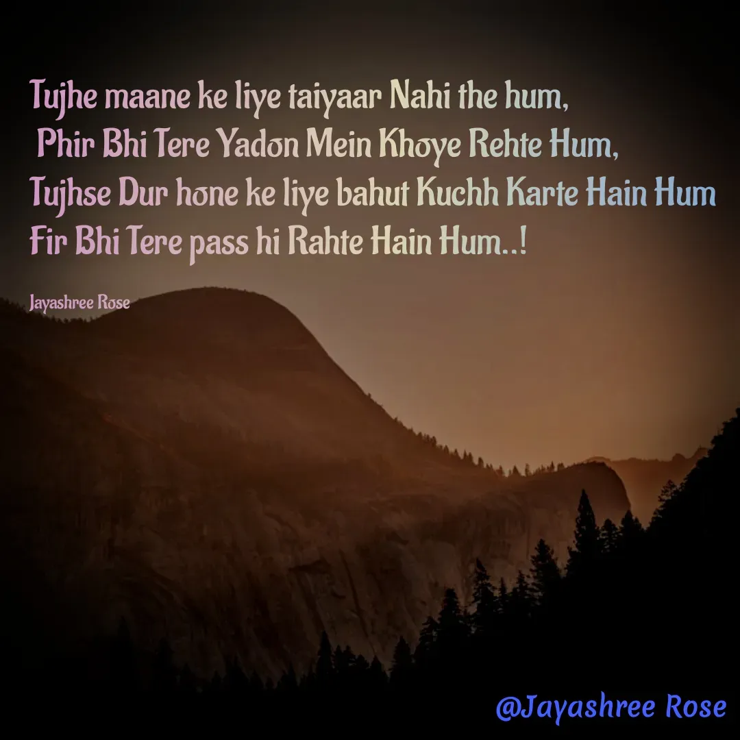 Quote by Jayashree Rose - Tujhe maane ke liye taiyaar Nahi the hum,
 Phir Bhi Tere Yadon Mein Khoye Rehte Hum, 
Tujhse Dur hone ke liye bahut Kuchh Karte Hain Hum Fir Bhi Tere pass hi Rahte Hain Hum..!

Jayashree Rose - Made using Quotes Creator App, Post Maker App