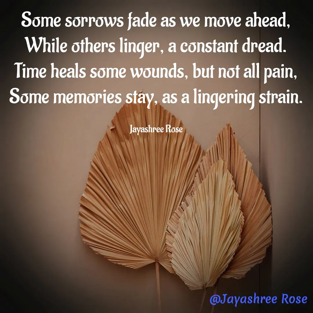 Quote by Jayashree Rose - Some sorrows fade as we move ahead,
While others linger, a constant dread.
Time heals some wounds, but not all pain, Some memories stay, as a lingering strain.

Jayashree Rose - Made using Quotes Creator App, Post Maker App