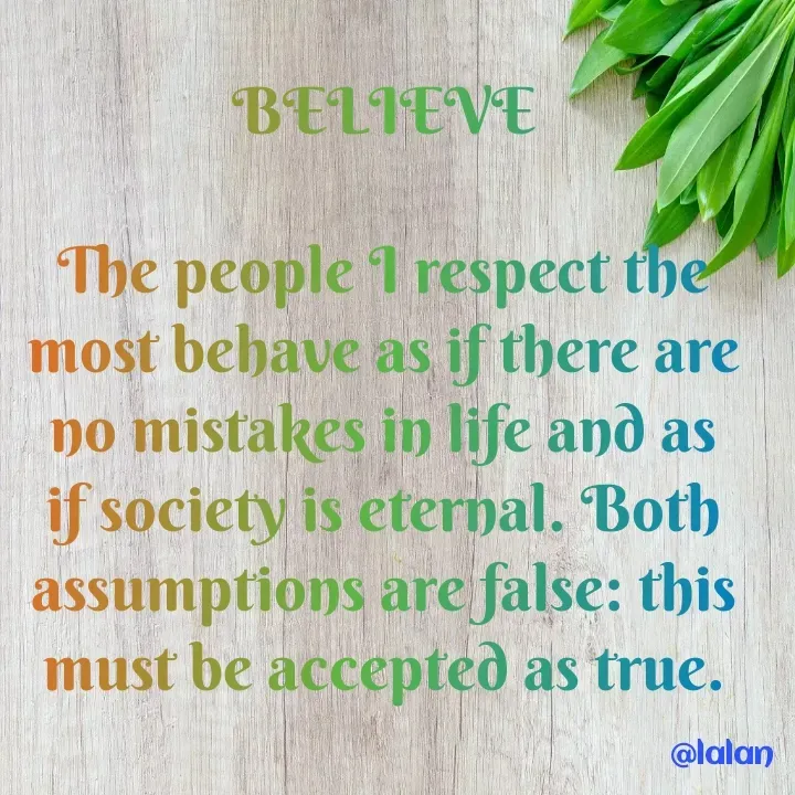 Quote by lalan kumar - 
BELIEVE

The people I respect the most behave as if there are no mistakes in life and as if society is eternal. Both assumptions are false: this must be accepted as true. - Made using Quotes Creator App, Post Maker App
