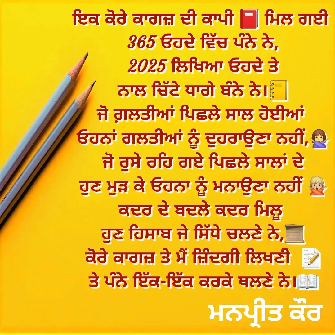 Quote by Meet Preet - ਇਕ ਕੋਰੇ ਕਾਗਜ਼ ਦੀ ਕਾਪੀ 📕 ਮਿਲ ਗਈ 
365 ਓਹਦੇ ਵਿੱਚ ਪੰਨੇ ਨੇ,
2025 ਲਿਖਿਆ ਓਹਦੇ ਤੇ
ਨਾਲ ਚਿੱਟੇ ਧਾਗੇ ਬੰਨੇ ਨੇ।📒
ਜੋ ਗ਼ਲਤੀਆਂ ਪਿਛਲੇ ਸਾਲ ਹੋਈਆਂ 
ਓਹਨਾਂ ਗਲਤੀਆਂ ਨੂੰ ਦੁਹਰਾਉਣਾ ਨਹੀਂ,🙅‍♀️
ਜੋ ਰੁਸੇ ਰਹਿ ਗਏ ਪਿਛਲੇ ਸਾਲਾਂ ਦੇ
ਹੁਣ ਮੁੜ ਕੇ ਓਹਨਾ ਨੂੰ ਮਨਾਉਣਾ ਨਹੀਂ 🙅🏼
ਕਦਰ ਦੇ ਬਦਲੇ ਕਦਰ ਮਿਲੂ 
ਹੁਣ ਹਿਸਾਬ ਜੇ ਸਿੱਧੇ ਚਲਣੇ ਨੇ,📜
ਕੋਰੇ ਕਾਗਜ਼ ਤੇ ਮੈਂ ਜ਼ਿੰਦਗੀ ਲਿਖਣੀ  📝
ਤੇ ਪੰਨੇ ਇੱਕ-ਇੱਕ ਕਰਕੇ ਥਲਣੇ ਨੇ।📖
 - Made using Quotes Creator App, Post Maker App