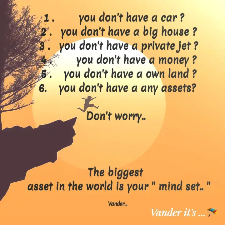 Quote by వండర్ ల్యాండ్ - 1 .        you don't have a car ?   
2 .   you don't have a big house ?
3 .   you don't have a private jet ?
4 .        you don't have a money ?
5 .    you don't have a own land ?
6.    you don't have a any assets? 

 Don't worry..   

 

The biggest  
asset in the world is your " mind set.. "

Vander...  - Made using Quotes Creator App, Post Maker App