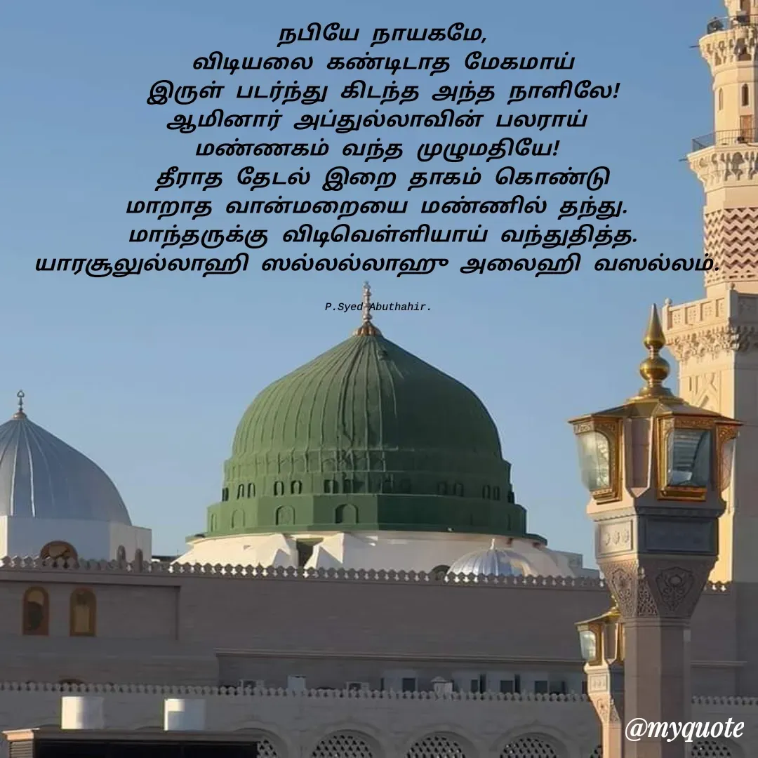 Quote by SYED ABUTHAHIR - நபியே நாயகமே,
விடியலை கண்டிடாத மேகமாய்
இருள் படர்ந்து கிடந்த அந்த நாளிலே!
ஆமினார் அப்துல்லாவின் பலராய் 
மண்ணகம் வந்த முழுமதியே! 
தீராத தேடல் இறை தாகம் கொண்டு
மாறாத வான்மறையை மண்ணில் தந்து. 
மாந்தருக்கு விடிவெள்ளியாய் வந்துதித்த.
யாரசூலுல்லாஹி ஸல்லல்லாஹு அலைஹி வஸல்லம். 


P.Syed Abuthahir.  - Made using Quotes Creator App, Post Maker App