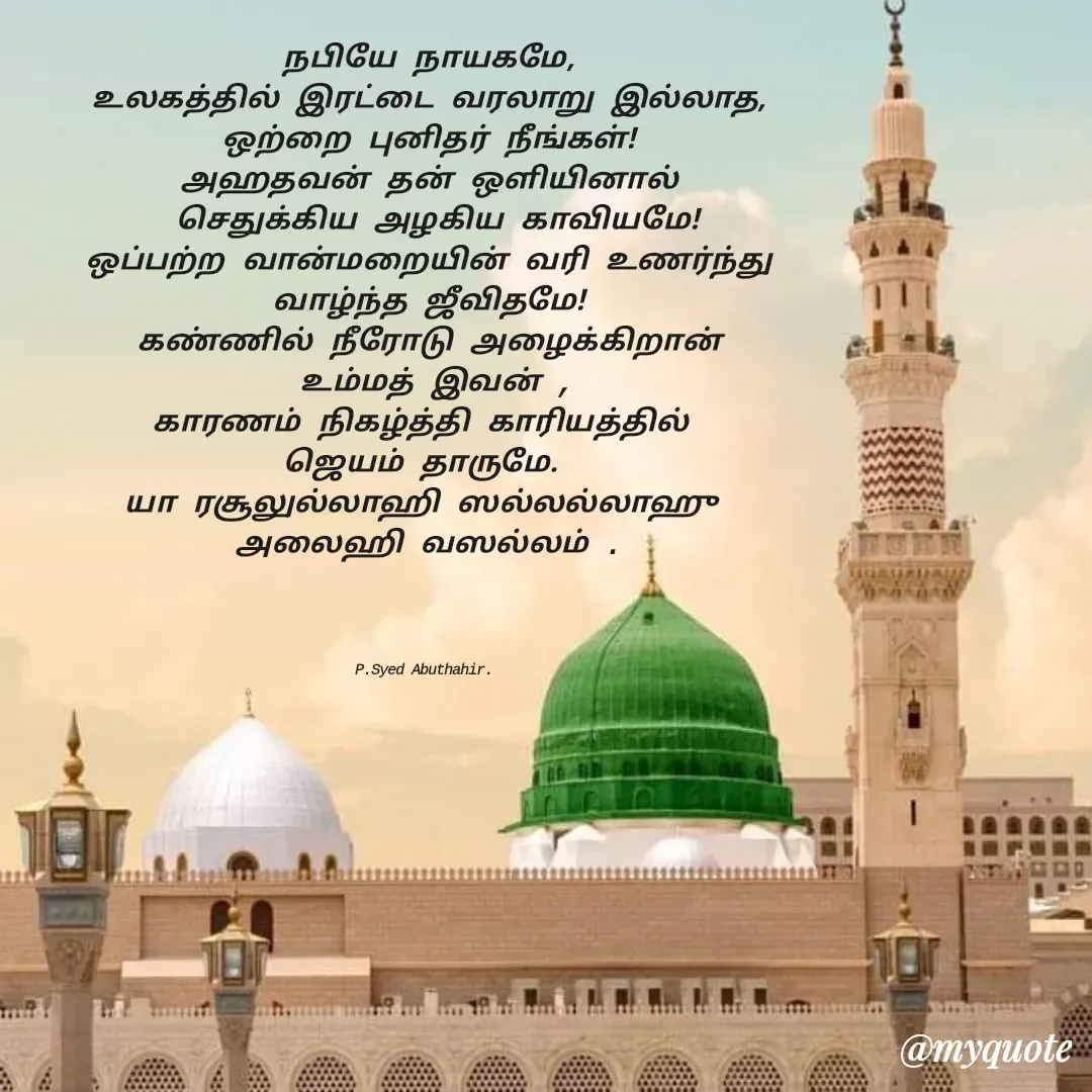Quote by SYED ABUTHAHIR - நபியே நாயகமே,
உலகத்தில் இரட்டை வரலாறு இல்லாத,
ஒற்றை புனிதர் நீங்கள்!
அஹதவன் தன் ஒளியினால்
 செதுக்கிய அழகிய காவியமே!
ஒப்பற்ற வான்மறையின் வரி உணர்ந்து
வாழ்ந்த ஜீவிதமே!
கண்ணில் நீரோடு அழைக்கிறான்
 உம்மத் இவன் ,
காரணம் நிகழ்த்தி காரியத்தில் 
ஜெயம் தாருமே. 
யா ரசூலுல்லாஹி ஸல்லல்லாஹு 
அலைஹி வஸல்லம் .




P.Syed Abuthahir.  - Made using Quotes Creator App, Post Maker App