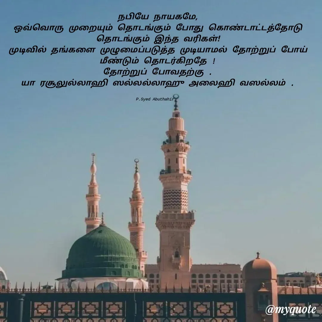 Quote by SYED ABUTHAHIR - நபியே நாயகமே,
ஒவ்வொரு முறையும் தொடங்கும் போது கொண்டாட்டத்தோடு தொடங்கும் இந்த வரிகள்!
முடிவில் தங்களை முழுமைப்படுத்த முடியாமல் தோற்றுப் போய் மீண்டும் தொடர்கிறதே !
தோற்றுப் போவதற்கு .
யா ரசூலுல்லாஹி ஸல்லல்லாஹு அலைஹி வஸல்லம் .


P.Syed Abuthahir.  - Made using Quotes Creator App, Post Maker App