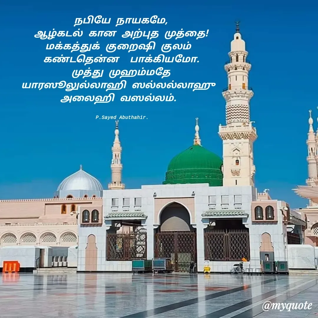 Quote by SYED ABUTHAHIR - நபியே நாயகமே,
ஆழ்கடல் கான அற்புத முத்தை!
மக்கத்துக் குறைஷி குலம் 
கண்டதென்ன  பாக்கியமோ.
முத்து முஹம்மதே
யாரஸூலுல்லாஹி ஸல்லல்லாஹு 
அலைஹி வஸல்லம். 


  P.Sayed Abuthahir.  - Made using Quotes Creator App, Post Maker App