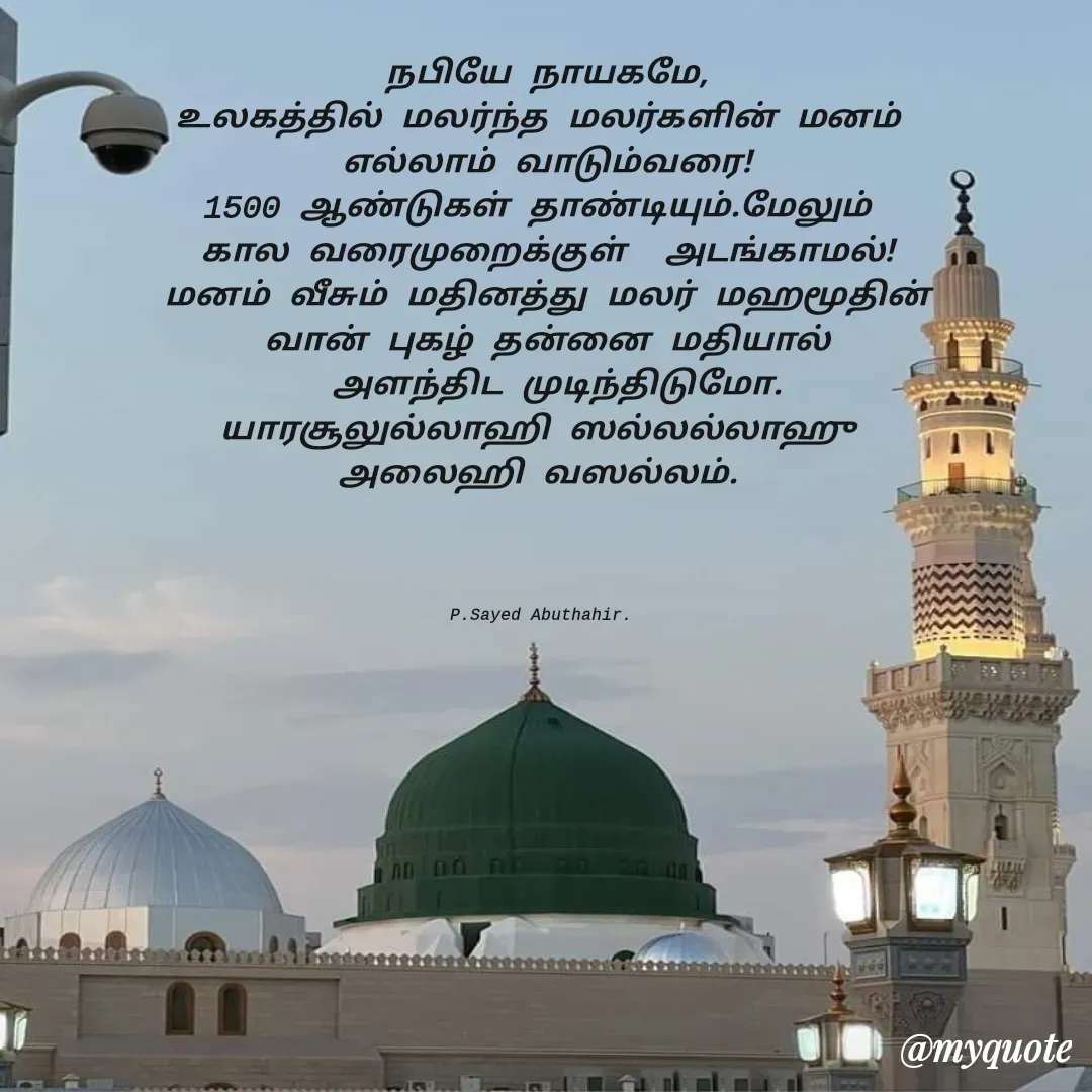 Quote by SYED ABUTHAHIR - நபியே நாயகமே,
உலகத்தில் மலர்ந்த மலர்களின் மனம் 
எல்லாம் வாடும்வரை!
1500 ஆண்டுகள் தாண்டியும்.மேலும் 
கால வரைமுறைக்குள்  அடங்காமல்!
மனம் வீசும் மதினத்து மலர் மஹமூதின்
வான் புகழ் தன்னை மதியால்
 அளந்திட முடிந்திடுமோ.
யாரசூலுல்லாஹி ஸல்லல்லாஹு 
அலைஹி வஸல்லம். 




P.Sayed Abuthahir.  - Made using Quotes Creator App, Post Maker App