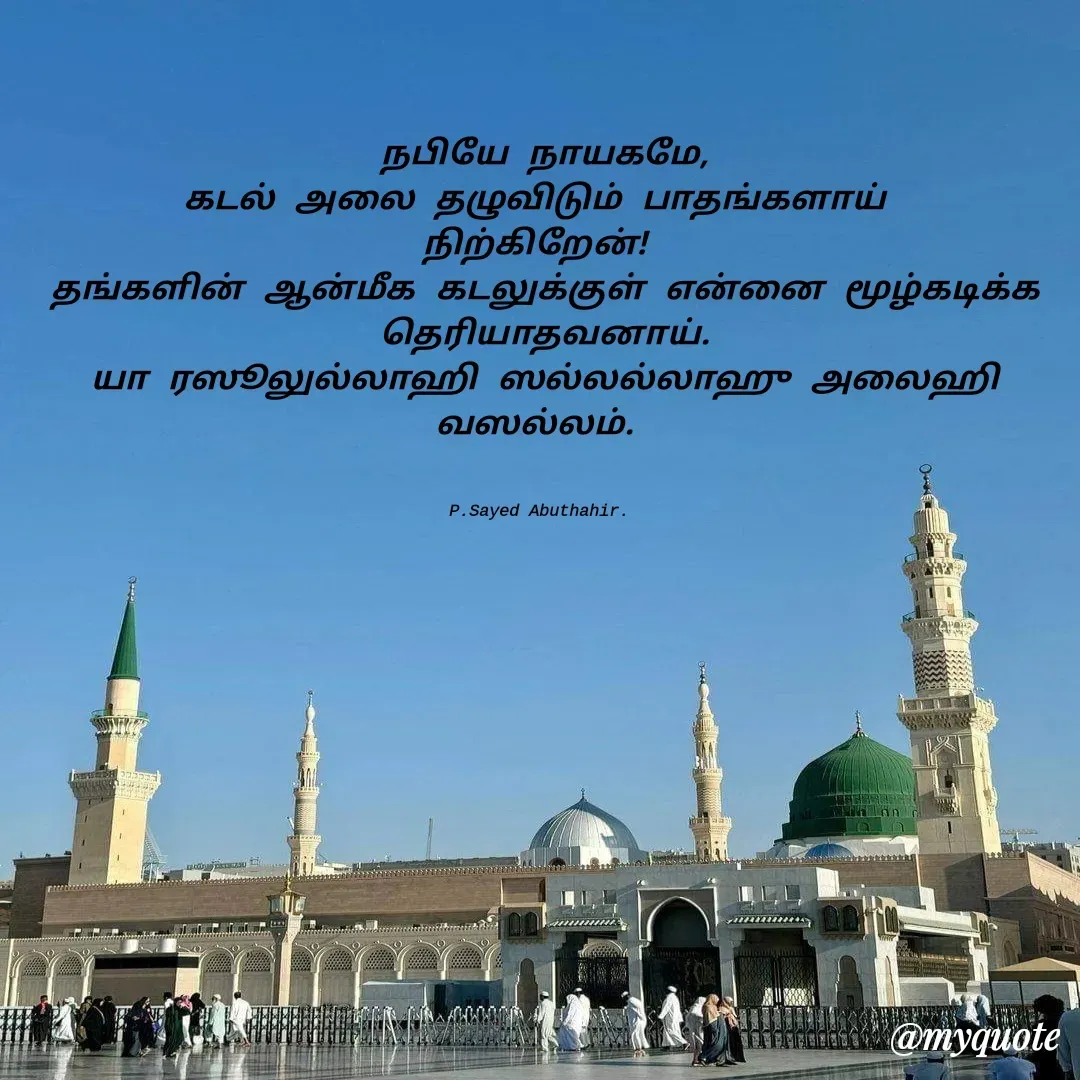 Quote by SYED ABUTHAHIR - நபியே நாயகமே,
கடல் அலை தழுவிடும் பாதங்களாய் 
நிற்கிறேன்! 
தங்களின் ஆன்மீக கடலுக்குள் என்னை மூழ்கடிக்க தெரியாதவனாய்.
யா ரஸூலுல்லாஹி ஸல்லல்லாஹு அலைஹி வஸல்லம். 
 

P.Sayed Abuthahir.  - Made using Quotes Creator App, Post Maker App