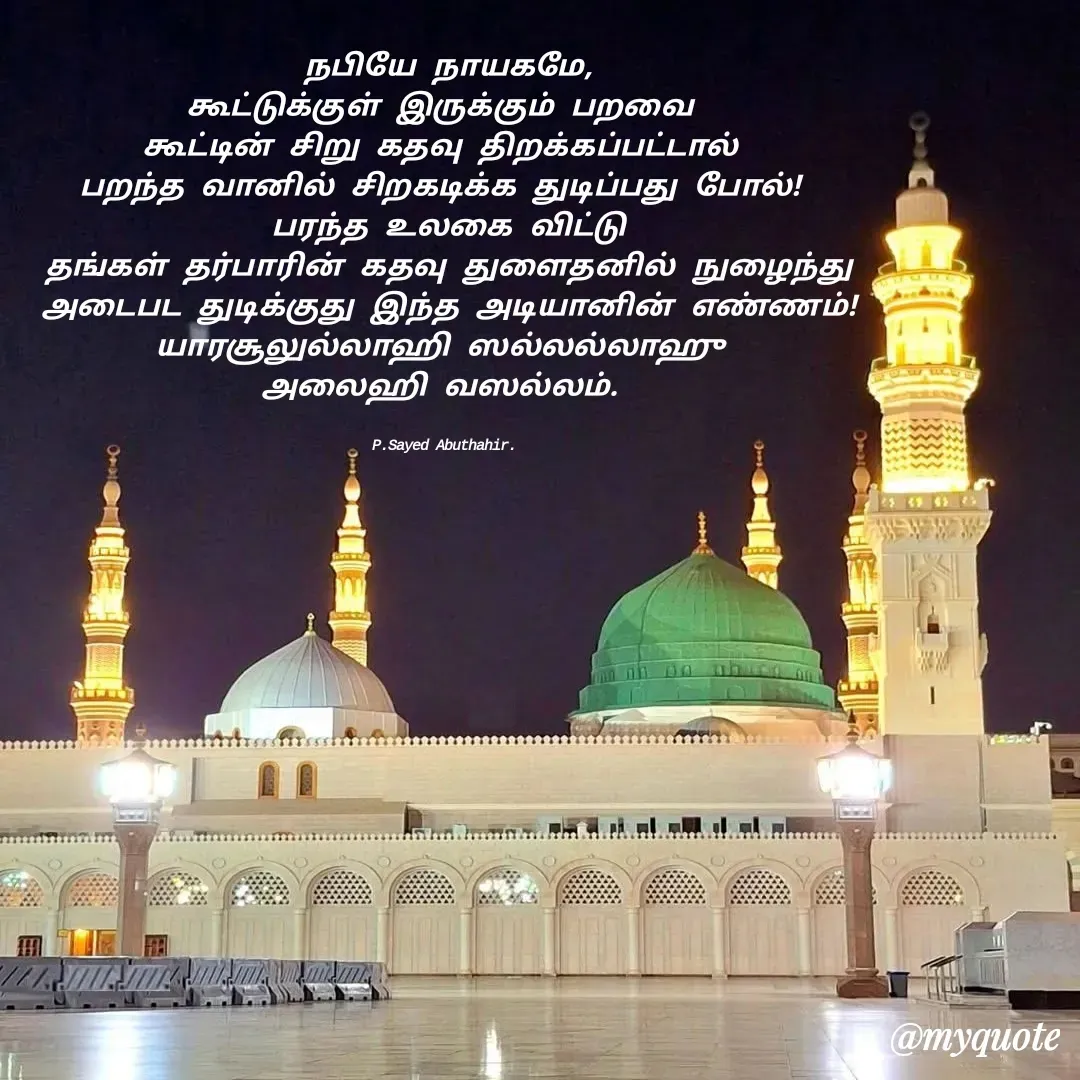 Quote by SYED ABUTHAHIR - நபியே நாயகமே,
கூட்டுக்குள் இருக்கும் பறவை 
கூட்டின் சிறு கதவு திறக்கப்பட்டால் 
பறந்த வானில் சிறகடிக்க துடிப்பது போல்! 
பரந்த உலகை விட்டு
தங்கள் தர்பாரின் கதவு துளைதனில் நுழைந்து
அடைபட துடிக்குது இந்த அடியானின் எண்ணம்!
யாரசூலுல்லாஹி ஸல்லல்லாஹு 
அலைஹி வஸல்லம். 


P.Sayed Abuthahir.  - Made using Quotes Creator App, Post Maker App