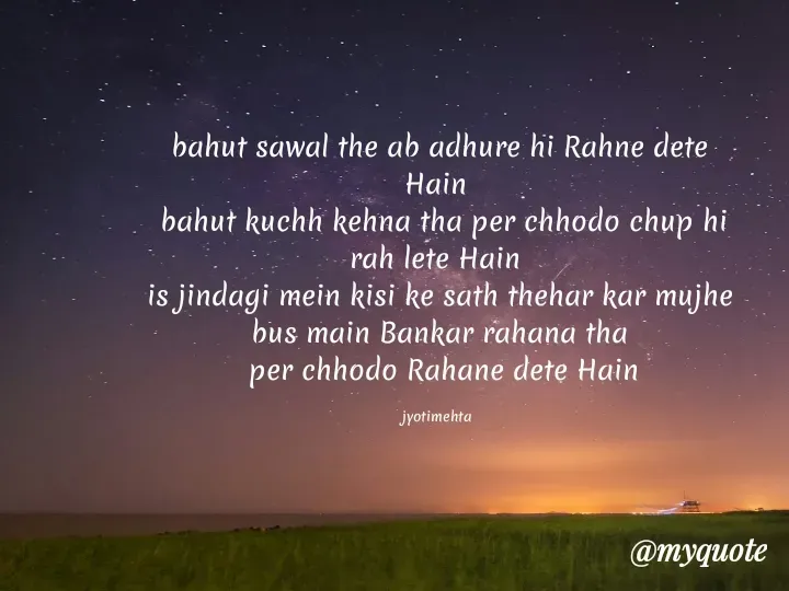 Quote by Jyoti Mehta - bahut sawal the ab adhure hi Rahne dete Hain 
 bahut kuchh kehna tha per chhodo chup hi rah lete Hain 
is jindagi mein kisi ke sath thehar kar mujhe bus main Bankar rahana tha
 per chhodo Rahane dete Hain

jyotimehta  - Made using Quotes Creator App, Post Maker App