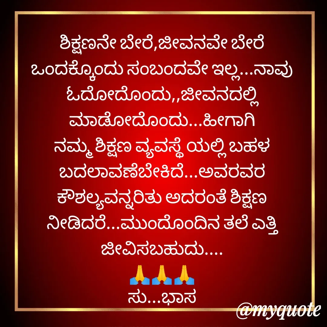 Quote by Subhash H Karigar - ಶಿಕ್ಷಣನೇ ಬೇರೆ,ಜೀವನವೇ ಬೇರೆ
ಒಂದಕ್ಕೊಂದು ಸಂಬಂದವೇ ಇಲ್ಲ...ನಾವು ಓದೋದೊಂದು,,ಜೀವನದಲ್ಲಿ ಮಾಡೋದೊಂದು...ಹೀಗಾಗಿ ನಮ್ಮ ಶಿಕ್ಷಣ ವ್ಯವಸ್ಥೆ ಯಲ್ಲಿ ಬಹಳ ಬದಲಾವಣೆಬೇಕಿದೆ...ಅವರವರ ಕೌಶಲ್ಯವನ್ನರಿತು ಅದರಂತೆ ಶಿಕ್ಷಣ ನೀಡಿದರೆ...ಮುಂದೊಂದಿನ ತಲೆ ಎತ್ತಿ ಜೀವಿಸಬಹುದು....
🙏🙏🙏
ಸು...ಭಾಸ - Made using Quotes Creator App, Post Maker App