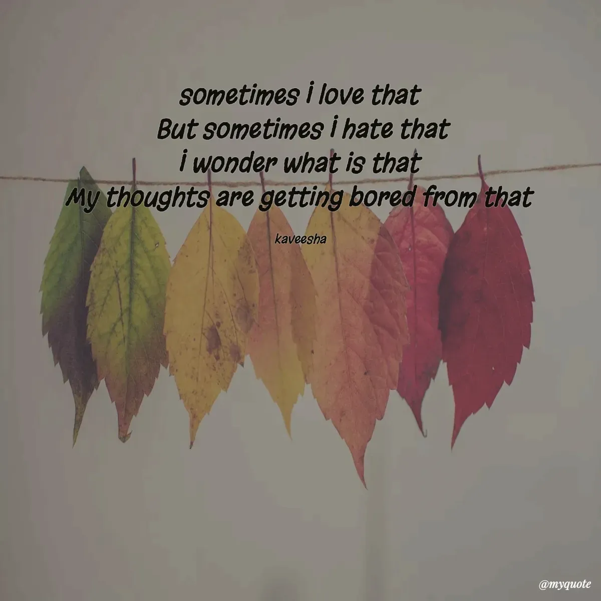 Quote by kaveesha Bogahawatta - sometimes I love that 
But sometimes I hate that
I wonder what is that 
My thoughts are getting bored from that 

kaveesha  - Made using Quotes Creator App, Post Maker App