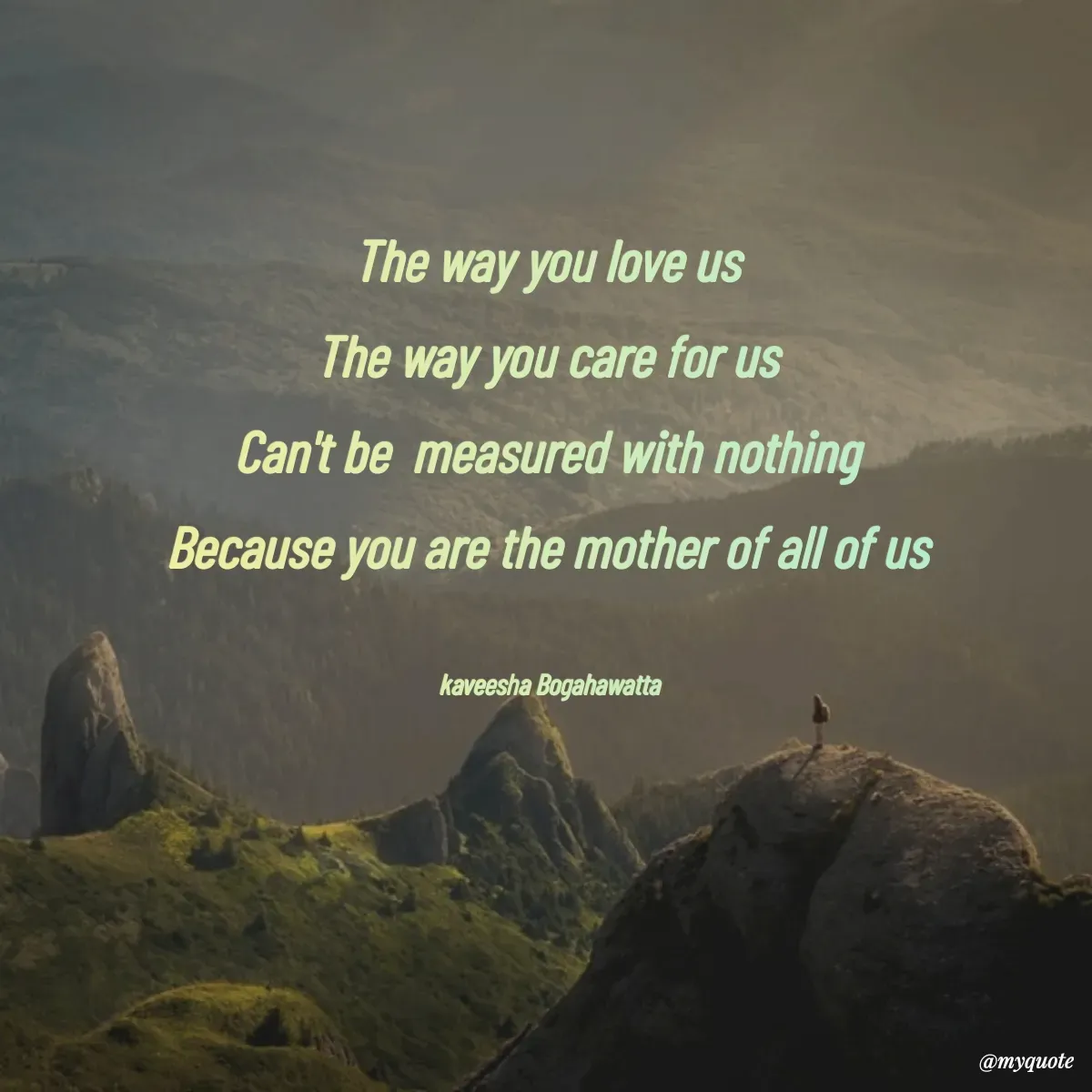 Quote by kaveesha Bogahawatta - The way you love us 
The way you care for us 
Can't be  measured with nothing 
Because you are the mother of all of us 

kaveesha Bogahawatta  - Made using Quotes Creator App, Post Maker App